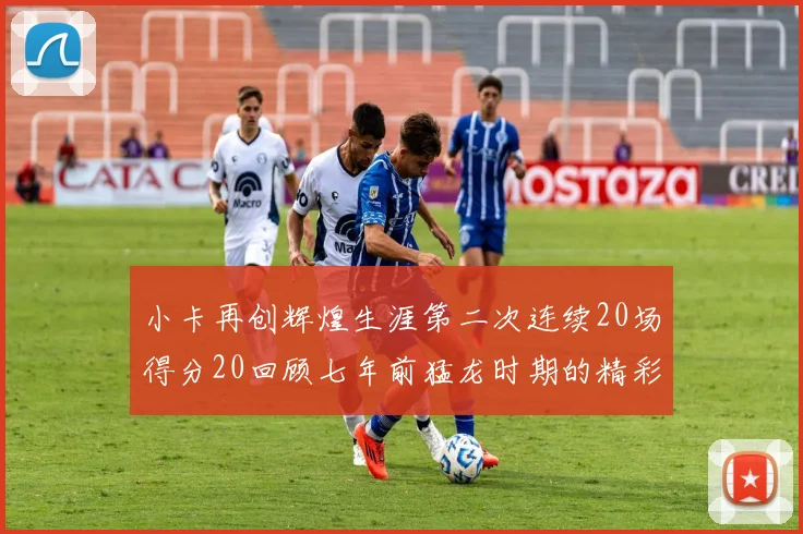 小卡再创辉煌生涯第二次连续20场得分20回顾七年前猛龙时期的精彩表现