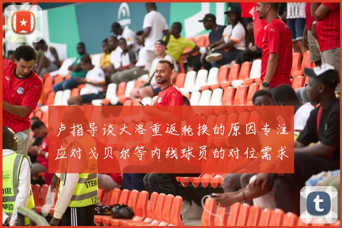 卢指导谈大洛重返轮换的原因专注应对戈贝尔等内线球员的对位需求调整