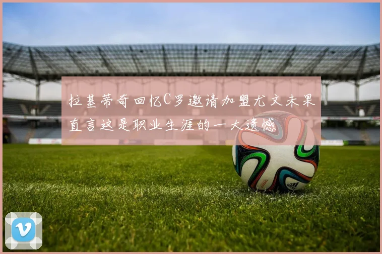拉基蒂奇回忆C罗邀请加盟尤文未果直言这是职业生涯的一大遗憾