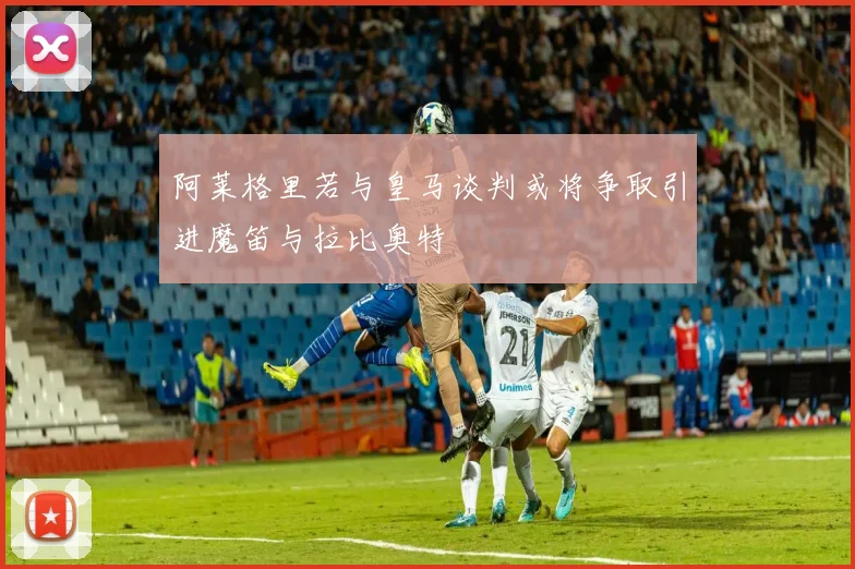 阿莱格里若与皇马谈判或将争取引进魔笛与拉比奥特