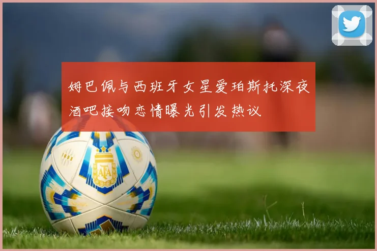 姆巴佩与西班牙女星爱珀斯托深夜酒吧接吻恋情曝光引发热议