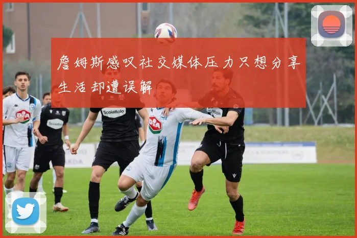 詹姆斯感叹社交媒体压力只想分享生活却遭误解