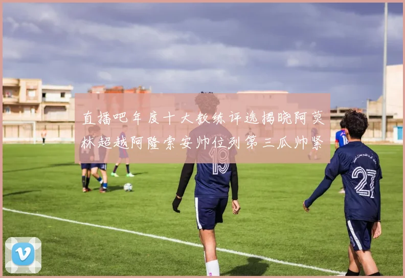 直播吧年度十大教练评选揭晓阿莫林超越阿隆索安帅位列第三瓜帅紧随其后