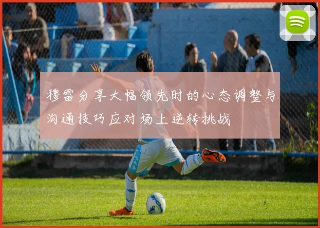 穆雷分享大幅领先时的心态调整与沟通技巧应对场上逆转挑战