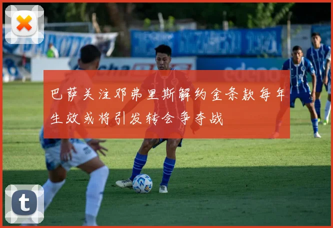 巴萨关注邓弗里斯解约金条款每年生效或将引发转会争夺战