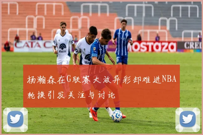 杨瀚森在G联赛大放异彩却难进NBA轮换引发关注与讨论