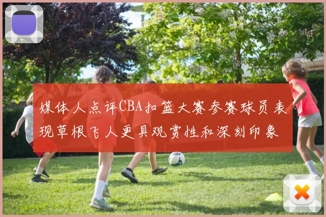媒体人点评CBA扣篮大赛参赛球员表现草根飞人更具观赏性和深刻印象