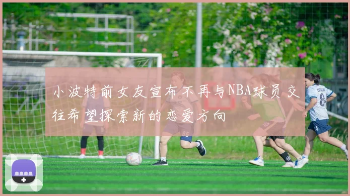 小波特前女友宣布不再与NBA球员交往希望探索新的恋爱方向