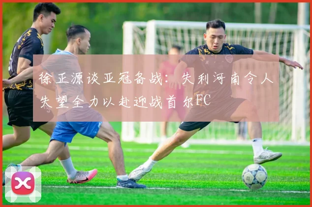 徐正源谈亚冠备战：失利河南令人失望全力以赴迎战首尔FC