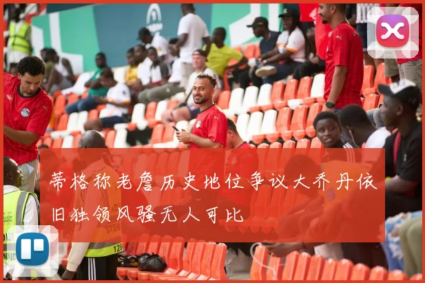 蒂格称老詹历史地位争议大乔丹依旧独领风骚无人可比