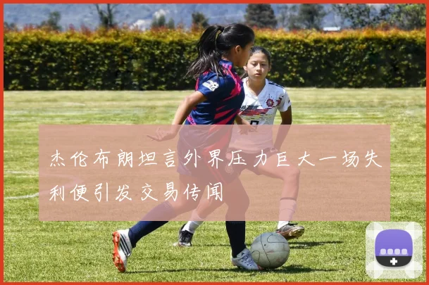 杰伦布朗坦言外界压力巨大一场失利便引发交易传闻