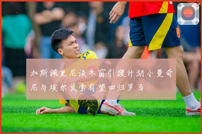 加斯佩里尼谈冬窗引援计划小曼奇尼与埃尔莫索有望回归罗马