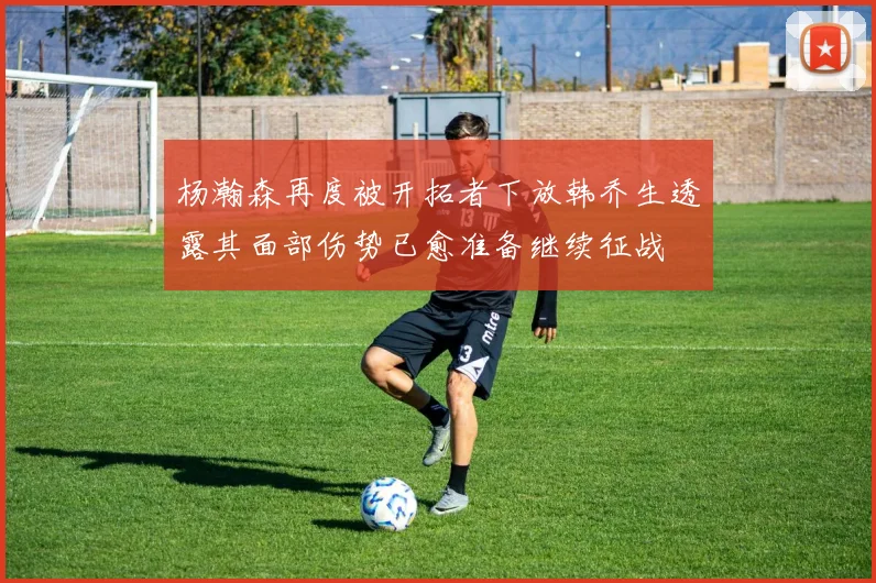 杨瀚森再度被开拓者下放韩乔生透露其面部伤势已愈准备继续征战