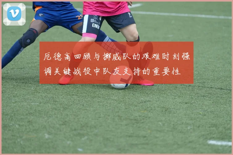 厄德高回顾与挪威队的艰难时刻强调关键战役中队友支持的重要性