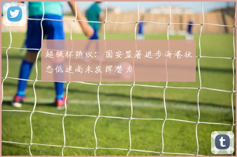 超级杯热议：国安显著进步海港状态低迷尚未发挥潜力