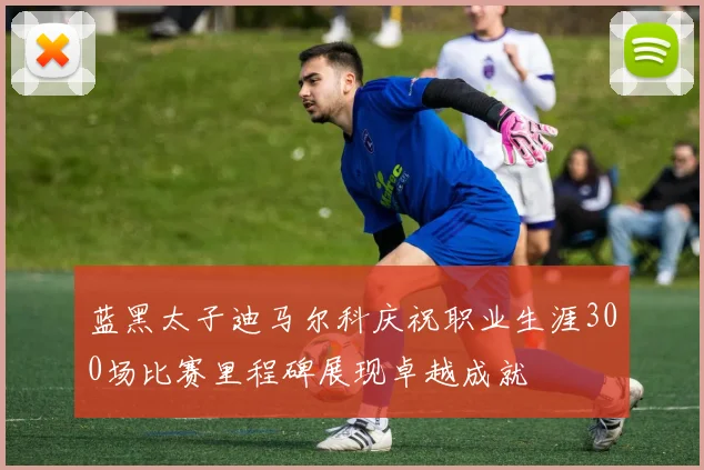 蓝黑太子迪马尔科庆祝职业生涯300场比赛里程碑展现卓越成就