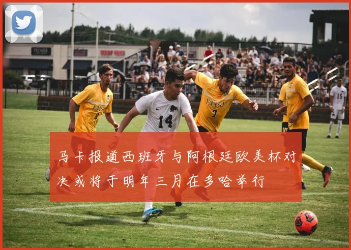 马卡报道西班牙与阿根廷欧美杯对决或将于明年三月在多哈举行
