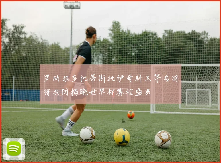 罗纳尔多托蒂斯托伊奇科夫等名将将共同揭晓世界杯赛程盛典