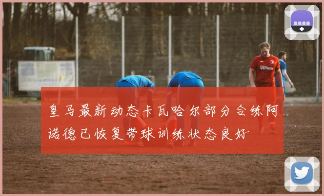 皇马最新动态卡瓦哈尔部分合练阿诺德已恢复带球训练状态良好