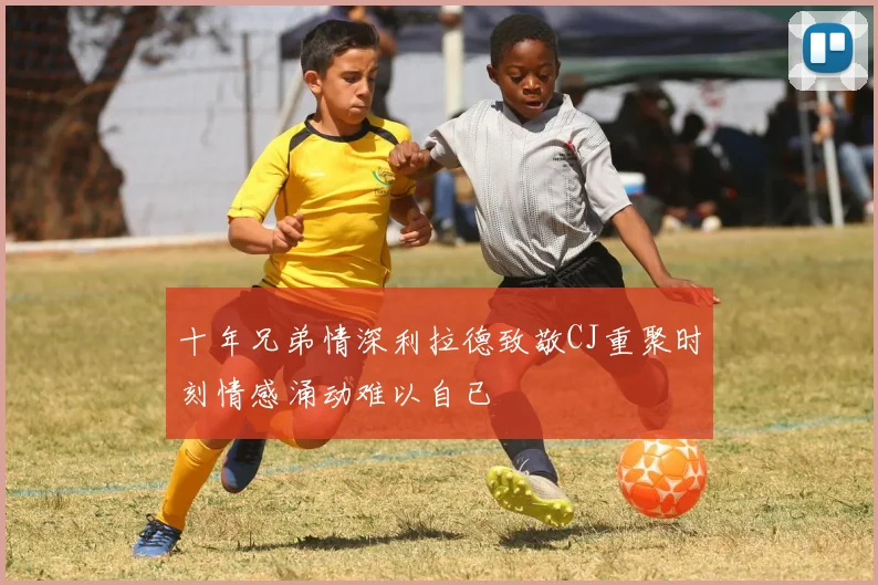 十年兄弟情深利拉德致敬CJ重聚时刻情感涌动难以自已