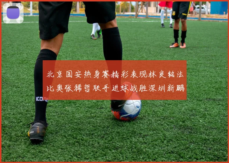 北京国安热身赛精彩表现林良铭法比奥张稀哲联手进球战胜深圳新鹏城