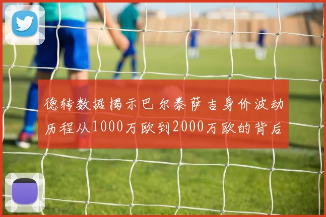 德转数据揭示巴尔泰萨吉身价波动历程从1000万欧到2000万欧的背后故事
