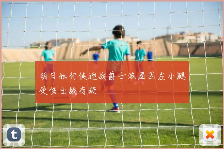 明日独行侠迎战爵士浓眉因左小腿受伤出战存疑