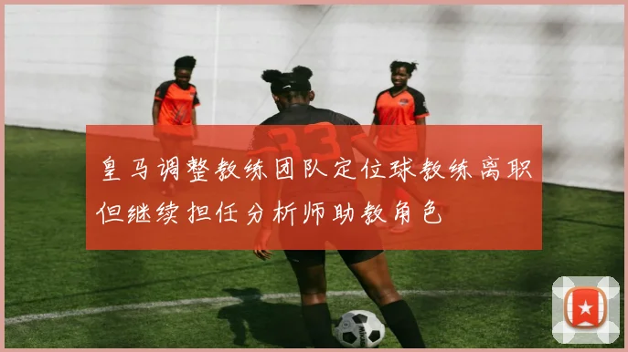 皇马调整教练团队定位球教练离职但继续担任分析师助教角色