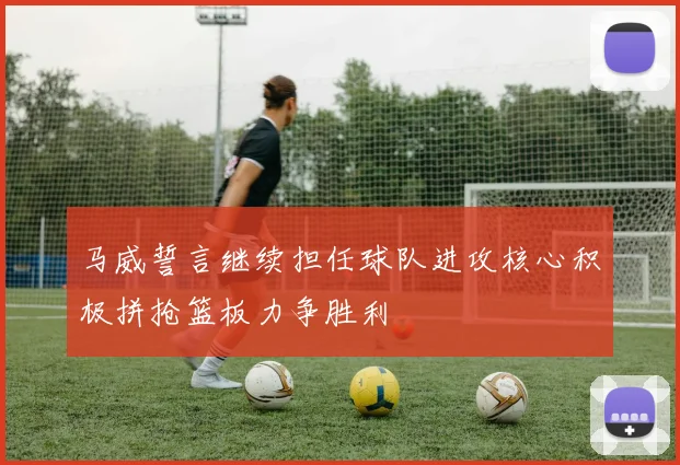 马威誓言继续担任球队进攻核心积极拼抢篮板力争胜利
