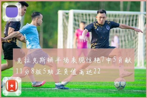 克拉克斯顿半场表现惊艳7中5贡献11分8板5助正负值高达22