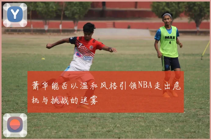 萧华能否以温和风格引领NBA走出危机与挑战的迷雾