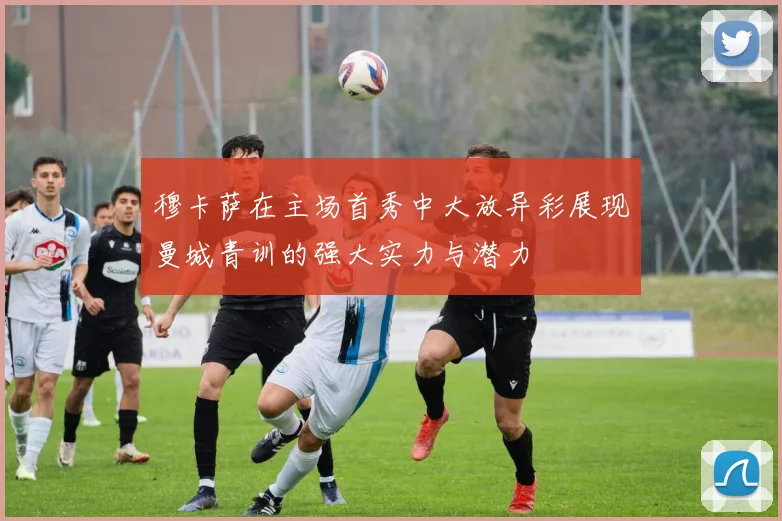 穆卡萨在主场首秀中大放异彩展现曼城青训的强大实力与潜力
