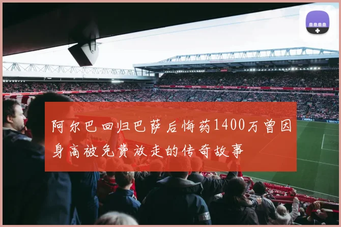 阿尔巴回归巴萨后悔药1400万曾因身高被免费放走的传奇故事